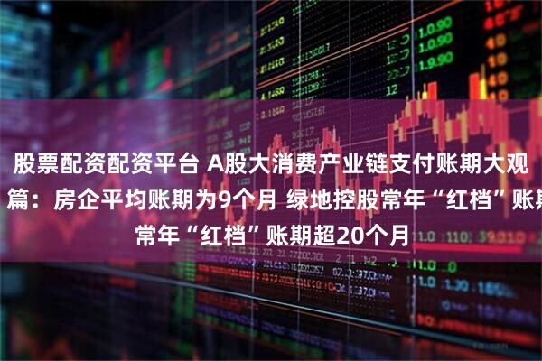 股票配资配资平台 A股大消费产业链支付账期大观——“地产”篇：房企平均账期为9个月 绿地控股常年“红档”账期超20个月