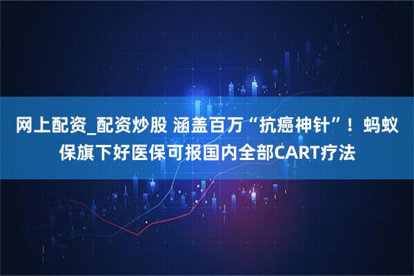 网上配资_配资炒股 涵盖百万“抗癌神针”！蚂蚁保旗下好医保可报国内全部CART疗法