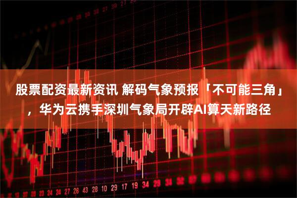 股票配资最新资讯 解码气象预报「不可能三角」，华为云携手深圳气象局开辟AI算天新路径