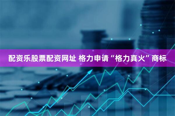 配资乐股票配资网址 格力申请“格力真火”商标