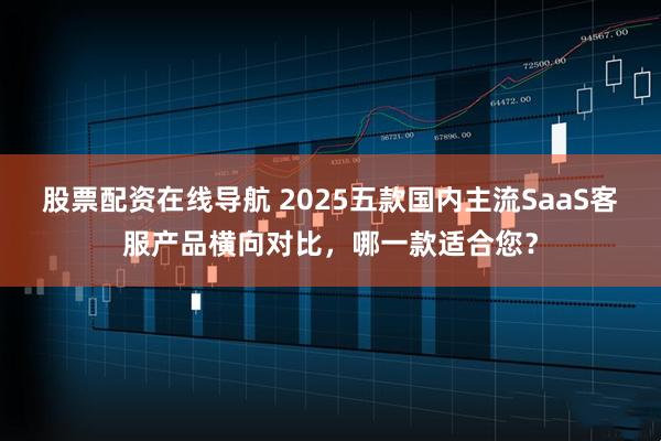 股票配资在线导航 2025五款国内主流SaaS客服产品横向对比，哪一款适合您？