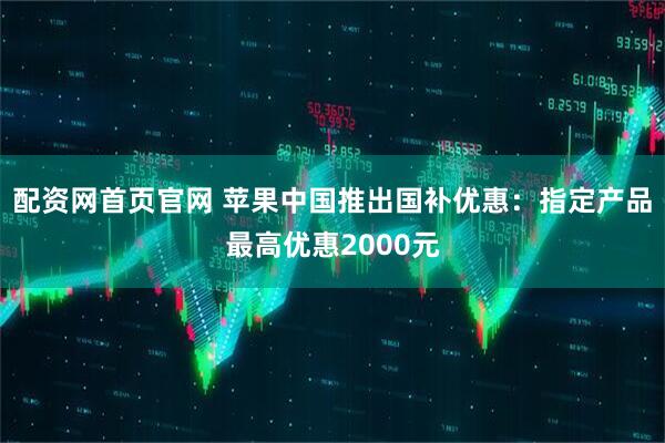 配资网首页官网 苹果中国推出国补优惠：指定产品最高优惠2000元
