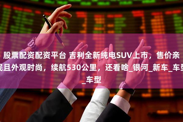 股票配资配资平台 吉利全新纯电SUV上市，售价亲民且外观时尚，续航530公里，还看啥_银河_新车_车型