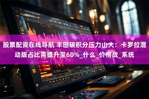 股票配资在线导航 丰田碳积分压力山大：卡罗拉混动版占比需提升至60%_什么_价格战_系统
