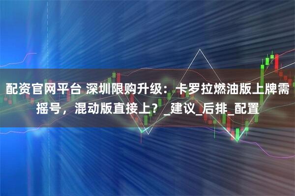 配资官网平台 深圳限购升级：卡罗拉燃油版上牌需摇号，混动版直接上？_建议_后排_配置