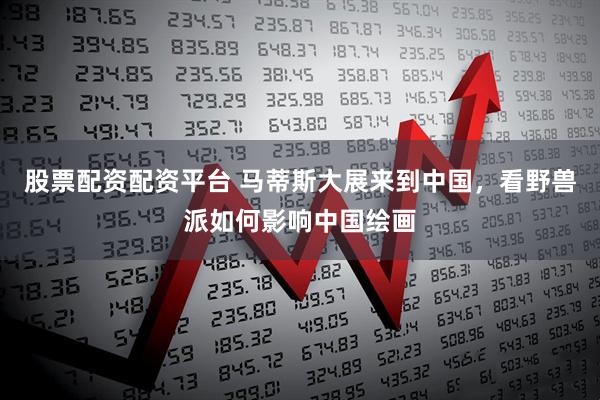 股票配资配资平台 马蒂斯大展来到中国，看野兽派如何影响中国绘画