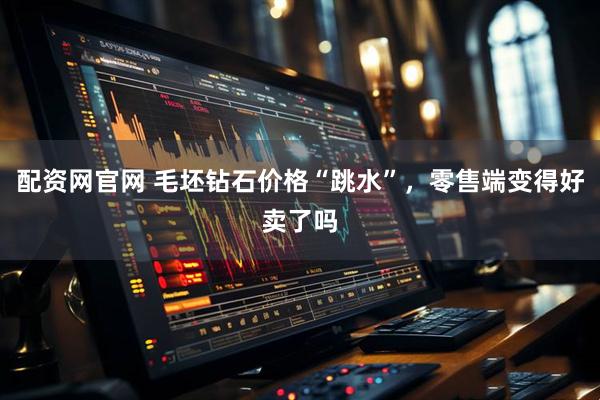 配资网官网 毛坯钻石价格“跳水”，零售端变得好卖了吗