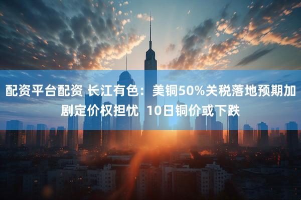 配资平台配资 长江有色：美铜50%关税落地预期加剧定价权担忧  10日铜价或下跌