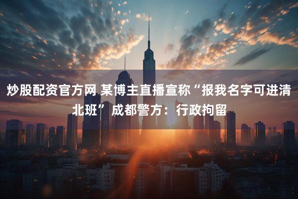 炒股配资官方网 某博主直播宣称“报我名字可进清北班” 成都警方：行政拘留