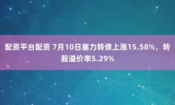 配资平台配资 7月10日塞力转债上涨15.58%，转股溢价率5.29%