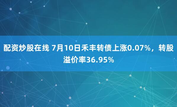 配资炒股在线 7月10日禾丰转债上涨0.07%，转股溢价率36.95%