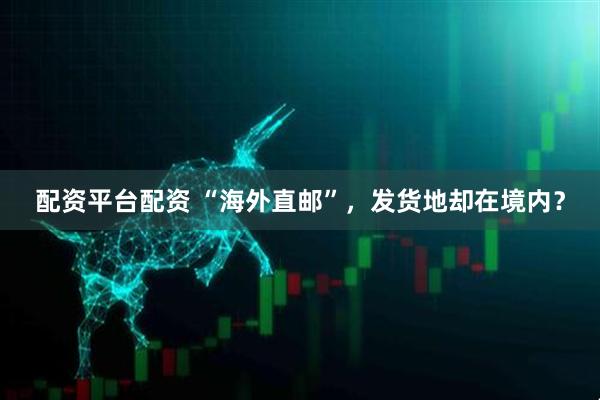 配资平台配资 “海外直邮”，发货地却在境内？