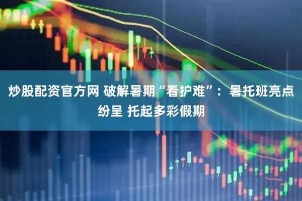 炒股配资官方网 破解暑期“看护难”：暑托班亮点纷呈 托起多彩假期