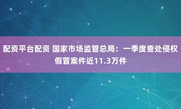 配资平台配资 国家市场监管总局：一季度查处侵权假冒案件近11.3万件