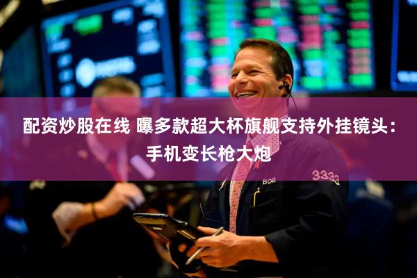 配资炒股在线 曝多款超大杯旗舰支持外挂镜头：手机变长枪大炮