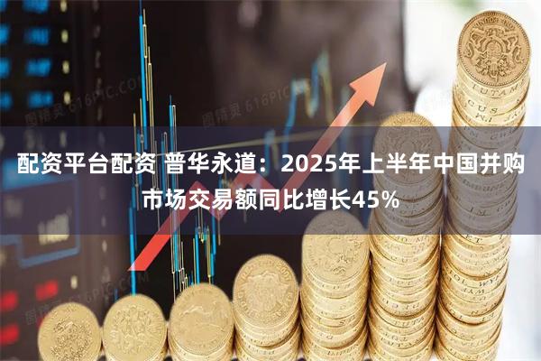 配资平台配资 普华永道：2025年上半年中国并购市场交易额同比增长45%