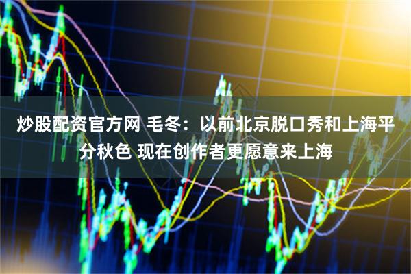 炒股配资官方网 毛冬：以前北京脱口秀和上海平分秋色 现在创作者更愿意来上海
