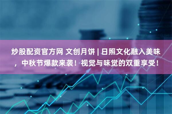 炒股配资官方网 文创月饼 | 日照文化融入美味，中秋节爆款来袭！视觉与味觉的双重享受！