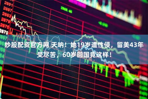 炒股配资官方网 天呐！她19岁遭性侵，留美43年受尽苦，60岁回国竟这样！