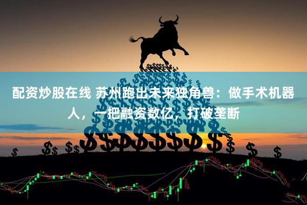 配资炒股在线 苏州跑出未来独角兽:做手术机器人,一把融资数亿,打破垄断