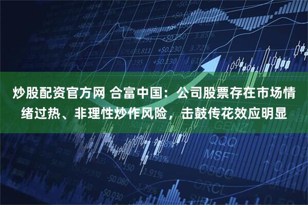 炒股配资官方网 合富中国：公司股票存在市场情绪过热、非理性炒作风险，击鼓传花效应明显