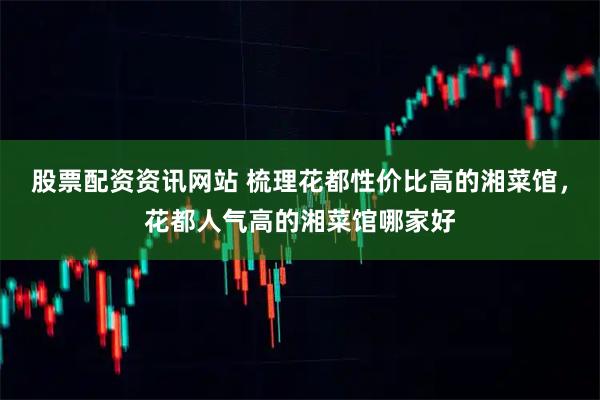 股票配资资讯网站 梳理花都性价比高的湘菜馆，花都人气高的湘菜馆哪家好