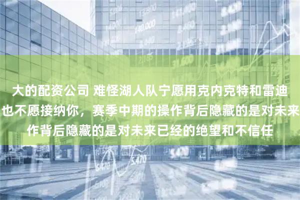 大的配资公司 难怪湖人队宁愿用克内克特和雷迪什换马克威廉姆斯，也不愿接纳你，赛季中期的操作背后隐藏的是对未来已经的绝望和不信任