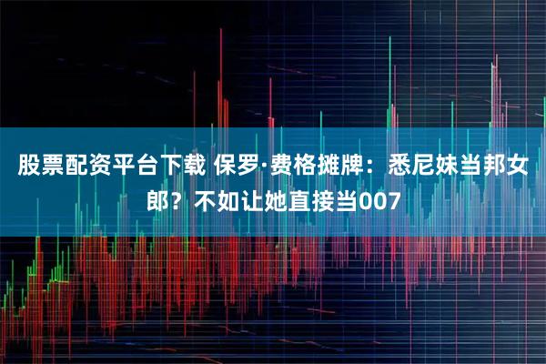 股票配资平台下载 保罗·费格摊牌：悉尼妹当邦女郎？不如让她直接当007