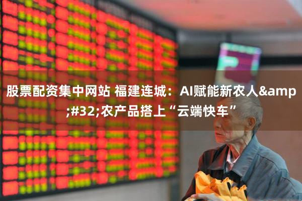 股票配资集中网站 福建连城：AI赋能新农人 农产品搭上“云端快车”